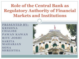 PRESENTED BY:
KRISHNA
CHALISE
PAWAN KAWAN
RITU JOSHI
SARITA
MAHARJAN
SONA
SHRESTHA
Role of the Central Bank as
Regulatory Authority of Financial
Markets and Institutions
 
