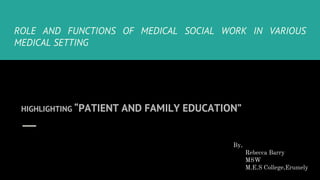 ROLE AND FUNCTIONS OF MEDICAL SOCIAL WORK IN VARIOUS
MEDICAL SETTING
HIGHLIGHTING “PATIENT AND FAMILY EDUCATION”
By,
Rebecca Barry
MSW
M.E.S College,Erumely
 