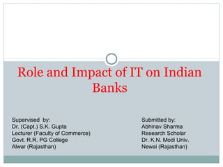 Role and Impact of IT on Indian
Banks
Supervised by:
Dr. (Capt.) S.K. Gupta
Lecturer (Faculty of Commerce)
Govt. R.R. PG College
Alwar (Rajasthan)
Submitted by:
Abhinav Sharma
Research Scholar
Dr. K.N. Modi Univ.
Newai (Rajasthan)
 