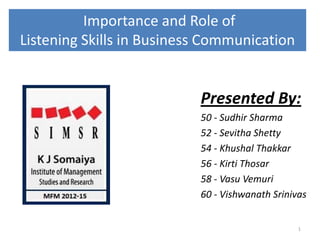 Importance and Role of
Listening Skills in Business Communication
Presented By:
50 - Sudhir Sharma
52 - Sevitha Shetty
54 - Khushal Thakkar
56 - Kirti Thosar
58 - Vasu Vemuri
60 - Vishwanath Srinivas
1
 