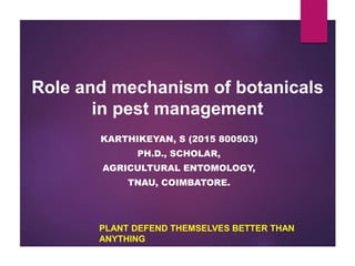 Role and mechanism of botanicals
in pest management
PLANT DEFEND THEMSELVES BETTER THAN
ANYTHING
KARTHIKEYAN, S (2015 800503)
PH.D., SCHOLAR,
AGRICULTURAL ENTOMOLOGY,
TNAU, COIMBATORE.
 