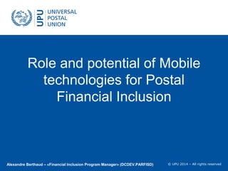 © UPU 2011 – Tous droits réservés
© UPU 2014 – All rights reserved
Role and potential of Mobile
technologies for Postal
Financial Inclusion
Alexandre Berthaud – «Financial Inclusion Program Manager» (DCDEV.PARFISD)
 