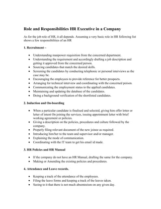 Role and Responsibilities HR Executive in a Company
As for the job role of HR, it all depends. Assuming a very basic role in HR following list
shows a few responsibilities of an HR
1. Recruitment –
• Understanding manpower requisition from the concerned department.
• Understanding the requirement and accordingly drafting a job description and
getting it approved from the concerned person.
• Sourcing candidates that match the desired skills.
• Screening the candidates by conducting telephonic or personal interviews as the
case may be.
• Encouraging the employees to provide reference for better prospects.
• Arranging for technical interview and coordinating with the concerned person.
• Communicating the employment status to the applied candidates.
• Maintaining and updating the database of the candidates.
• Doing a background verification of the shortlisted candidates.
2. Induction and On-boarding
• When a particular candidate is finalised and selected, giving him offer letter or
letter of intent On joining the services, issuing appointment letter with brief
working agreement or policies.
• Giving a description on the policies, procedures and culture followed by the
company.
• Properly filing relevant document of the new joinee as required.
• Introducing him/her to the team and supervisor and/or manager.
• Explaining the mode of communication.
• Coordinating with the IT team to get his email id made.
3. HR Policies and HR Manual
• If the company do not have an HR Manual, drafting the same for the company.
• Making or Amending the existing policies and procedures.
4. Attendance and Leave records.
• Keeping a track of the attendance of the employees.
• Filing the leave forms and keeping a track of the leaves taken.
• Seeing to it that there is not much absenteeism on any given day.
 