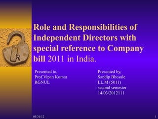 Role and Responsibilities of
Independent Directors with
special reference to Company
bill 2011 in India.
 Presented to,      Presented by,
 Prof.Vipan Kumar   Sandip Bhosale
 RGNUL              LL.M (5011)
                    second semester
                    14/03/2012111




05/31/12                              1
 