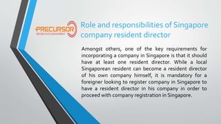 Role and responsibilities of Singapore
company resident director
Amongst others, one of the key requirements for
incorporating a company in Singapore is that it should
have at least one resident director. While a local
Singaporean resident can become a resident director
of his own company himself, it is mandatory for a
foreigner looking to register company in Singapore to
have a resident director in his company in order to
proceed with company registration in Singapore.
 