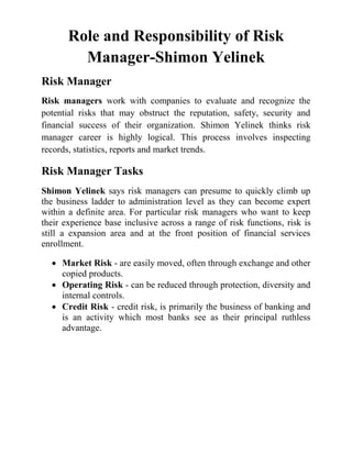 Role and Responsibility of Risk
Manager-Shimon Yelinek
Risk Manager
Risk managers work with companies to evaluate and recognize the
potential risks that may obstruct the reputation, safety, security and
financial success of their organization. Shimon Yelinek thinks risk
manager career is highly logical. This process involves inspecting
records, statistics, reports and market trends.
Risk Manager Tasks
Shimon Yelinek says risk managers can presume to quickly climb up
the business ladder to administration level as they can become expert
within a definite area. For particular risk managers who want to keep
their experience base inclusive across a range of risk functions, risk is
still a expansion area and at the front position of financial services
enrollment.
• Market Risk - are easily moved, often through exchange and other
copied products.
• Operating Risk - can be reduced through protection, diversity and
internal controls.
• Credit Risk - credit risk, is primarily the business of banking and
is an activity which most banks see as their principal ruthless
advantage.
 