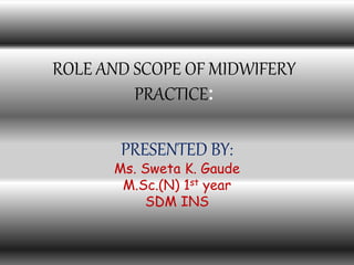 ROLE AND SCOPE OF MIDWIFERY
PRACTICE:
PRESENTED BY:
Ms. Sweta K. Gaude
M.Sc.(N) 1st year
SDM INS
 