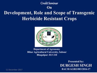 CreditSeminar
On
Development, Role and Scope of Transgenic
Herbicide Resistant Crops
Department of Agronomy
Bihar Agricultural University, Sabour
Bhagalpur- 813 210
Presented by:
DURGESH SINGH
BAC/D/AGRO/003/2016-1711 December 2017
 