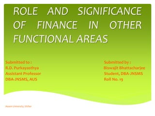 ROLE AND SIGNIFICANCE
OF FINANCE IN OTHER
FUNCTIONAL AREAS
Submitted to : Submitted by :
R.D. Purkayasthya Biswajit Bhattacharjee
Assistant Professor Student, DBA-JNSMS
DBA-JNSMS, AUS Roll No. 19
Assam University, Silchar
 