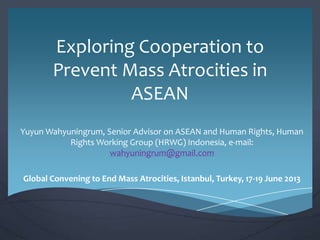 Exploring Cooperation to
Prevent Mass Atrocities in
ASEAN
Yuyun Wahyuningrum, Senior Advisor on ASEAN and Human Rights, Human
Rights Working Group (HRWG) Indonesia, e-mail:
wahyuningrum@gmail.com
Global Convening to End Mass Atrocities, Istanbul, Turkey, 17-19 June 2013

 