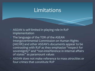 Limitations

ASEAN is self-limited in playing role in R2P
implementation
The language of the TOR of the ASEAN
Intergovernmental Commission on Human Rights
(AICHR) and other ASEAN’s documents appear to be
contrasting with R2P as they emphasize “respect for
sovereignty” and “non-interference in internal affairs
of states” as paramount values
ASEAN does not make reference to mass atrocities or
four crimes that constitute R2P

 