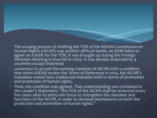The ensuing process of drafting the TOR of the ASEAN Commission on
Human Rights (AICHR) was another difficult battle. As SOM failed to
agree on a draft for the TOR, it was brought up during the Foreign
Ministers Meeting in Hua Hin in 2009. It was already endorsed by 9
countries except Indonesia
consensus to accept the existing mandate of AICHR with a condition
that when ASEAN review the Terms of Reference in 2014, the AICHR’s
mandates would have a balanced mandate both in terms of promotion
and protection of human rights.
Then, the condition was agreed. That understanding was contained in
the Leader’s Statement, “the TOR of the AICHR shall be reviewed every
five years after its entry into force to strengthen the mandate and
functions of the AICHR, in order to develop mechanisms on both the
protection and promotion of human rights.”

 