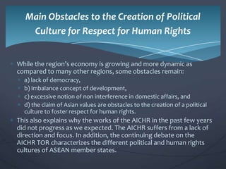 Main Obstacles to the Creation of Political
Culture for Respect for Human Rights
While the region’s economy is growing and more dynamic as
compared to many other regions, some obstacles remain:
a) lack of democracy,
b) imbalance concept of development,
c) excessive notion of non interference in domestic affairs, and
d) the claim of Asian values are obstacles to the creation of a political
culture to foster respect for human rights.

This also explains why the works of the AICHR in the past few years
did not progress as we expected. The AICHR suffers from a lack of
direction and focus. In addition, the continuing debate on the
AICHR TOR characterizes the different political and human rights
cultures of ASEAN member states.

 