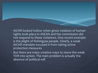 AICHR looked hollow when gross violation of human
rights took place in ASEAN and the commission did
not respond to these violations. One recent example
is the plight of Rohingyas people. Clearly, a weak
AICHR mandate excused it from taking active
protection measures
But there are many creative ways to move the weak
TOR into action. The main problem is actually the
absence of political will

 