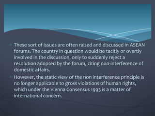 These sort of issues are often raised and discussed in ASEAN
forums. The country in question would be tacitly or overtly
involved in the discussion, only to suddenly reject a
resolution adopted by the forum, citing non-interference of
domestic affairs.
However, the static view of the non interference principle is
no longer applicable to gross violations of human rights,
which under the Vienna Consensus 1993 is a matter of
international concern.

 