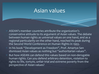 Asian values

ASEAN’s member countries attribute the organization’s
conservative attitude to its argument of Asian values. The debate
between human rights as universal values on one hand, and as a
regional particularity on the other hand, reached its peak during
the Second World Conference on Human Rights in 1993.
In his book “Development as Freedom”, Prof. Amartya Sen
dismissed Asian values as nothing but “authoritarian values”.
But how ASEAN can defend this values based on non-derogable
human rights. Can you defend arbitrary detention, violation to
rights to life, torture, unfair trial and extreme poverty from the
perspective of Asian values?

 