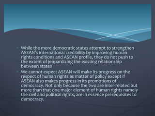 While the more democratic states attempt to strengthen
ASEAN’s international credibility by improving human
rights conditions and ASEAN profile, they do not push to
the extent of jeopardizing the existing relationship
between states
We cannot expect ASEAN will make its progress on the
respect of human rights as matter of policy except if
ASEAN also makes progress in its promotions of
democracy. Not only because the two are inter-related but
more than that one major element of human rights namely
the civil and political rights, are in essence prerequisites to
democracy.

 