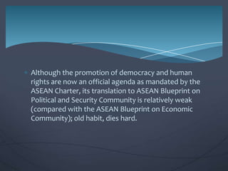 Although the promotion of democracy and human
rights are now an official agenda as mandated by the
ASEAN Charter, its translation to ASEAN Blueprint on
Political and Security Community is relatively weak
(compared with the ASEAN Blueprint on Economic
Community); old habit, dies hard.

 
