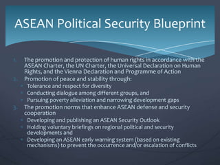 ASEAN Political Security Blueprint
1.
2.

The promotion and protection of human rights in accordance with the
ASEAN Charter, the UN Charter, the Universal Declaration on Human
Rights, and the Vienna Declaration and Programme of Action
Promotion of peace and stability through:
Tolerance and respect for diversity
Conducting dialogue among different groups, and
Pursuing poverty alleviation and narrowing development gaps

3.

The promotion norms that enhance ASEAN defense and security
cooperation
Developing and publishing an ASEAN Security Outlook
Holding voluntary briefings on regional political and security
developments and
Developing an ASEAN early warning system (based on existing
mechanisms) to prevent the occurrence and/or escalation of conflicts

 