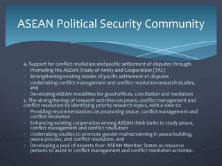 ASEAN Political Security Community

4. Support for conflict resolution and pacific settlement of disputes through:
Promoting the ASEAN Treaty of Amity and Cooperation (TAC)
Strengthening existing modes of pacific settlement of disputes
Undertaking conflict management and conflict resolution research studies,
and
Developing ASEAN modalities for good offices, conciliation and mediation
5. The strengthening of research activities on peace, conflict management and
conflict resolution by identifying priority research topics, with a view to:
Providing recommendations on promoting peace, conflict management and
conflict resolution
Enhancing existing cooperation among ASEAN think tanks to study peace,
conflict management and conflict resolution
Undertaking studies to promote gender mainstreaming in peace-building,
peace process, and conflict resolution, and
Developing a pool of experts from ASEAN Member States as resource
persons to assist in conflict management and conflict resolution activities.

 