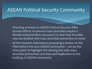 ASEAN Political Security Community

Directing activities in ASEAN Political Security Pillar
toward efforts to prevent mass atrocities require a
flexible interpretation, because it is clear that the pillar
was not drafted with mass atrocities prevention in mind.
At the moment Indonesia is proposing a review on the
Pillar before the 2015 ASEAN Community – can be the
entry point to highlight the missing link with mass
atrocities prevention activities and implication to the
building of ASEAN Community

 