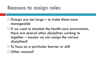 Reasons to assign roles Groups are too large – to make these more manageable If we want to simulate the health care environment, there are several other disciplines working to together – maybe we can assign the various disciplines? To focus on a particular learner or skill Other reasons? 