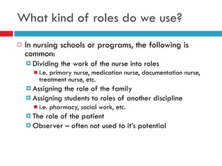What kind of roles do we use? In nursing schools or programs, the following is common: Dividing the work of the nurse into roles  i.e. primary nurse, medication nurse, documentation nurse, treatment nurse, etc. Assigning the role of the family Assigning students to roles of another discipline  i.e. pharmacy, social work, etc. The role of the patient Observer – often not used to it’s potential 