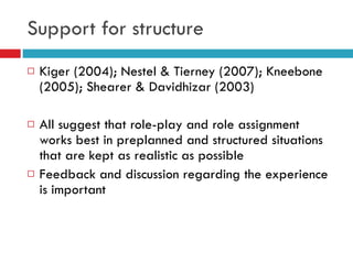 Support for structure Kiger (2004); Nestel & Tierney (2007); Kneebone (2005); Shearer & Davidhizar (2003) All suggest that role-play and role assignment works best in preplanned and structured situations that are kept as realistic as possible Feedback and discussion regarding the experience is important 