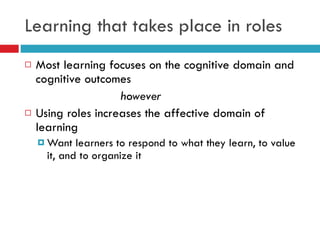 Learning that takes place in roles Most learning focuses on the cognitive domain and cognitive outcomes however Using roles increases the affective domain of learning Want learners to respond to what they learn, to value it, and to organize it 