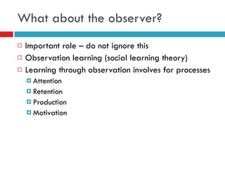 What about the observer? Important role – do not ignore this Observation learning (social learning theory) Learning through observation involves for processes Attention Retention Production Motivation 