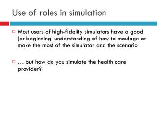 Use of roles in simulation Most users of high-fidelity simulators have a good (or beginning) understanding of how to moulage or make the most of the simulator and the scenario …  but how do you simulate the health care provider? 