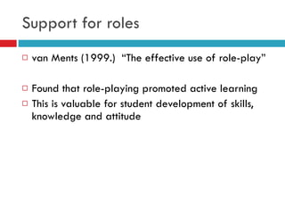 Support for roles van Ments (1999.)  “The effective use of role-play” Found that role-playing promoted active learning This is valuable for student development of skills, knowledge and attitude 