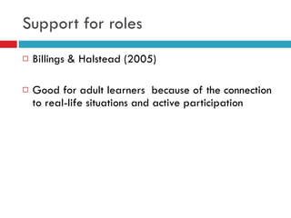 Support for roles Billings & Halstead (2005) Good for adult learners  because of the connection to real-life situations and active participation 