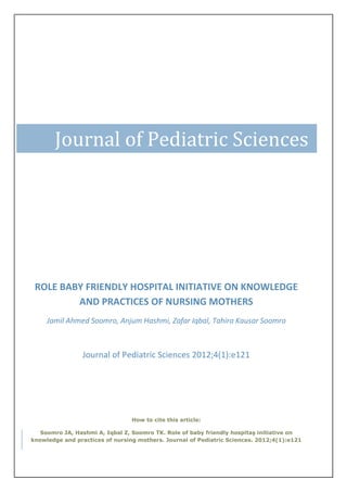 Journal of Pediatric Sciences




 ROLE BABY FRIENDLY HOSPITAL INITIATIVE ON KNOWLEDGE
         AND PRACTICES OF NURSING MOTHERS
     Jamil Ahmed Soomro, Anjum Hashmi, Zafar Iqbal, Tahira Kausar Soomro



                 Journal of Pediatric Sciences 2012;4(1):e121




                                 How to cite this article:

   Soomro JA, Hashmi A, Iqbal Z, Soomro TK. Role of baby friendly hospitaş initiative on
knowledge and practices of nursing mothers. Journal of Pediatric Sciences. 2012;4(1):e121
 
