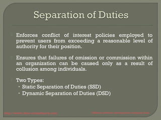  Enforces conflict of interest policies employed to 
prevent users from exceeding a reasonable level of 
authority for their position. 
 Ensures that failures of omission or commission within 
an organization can be caused only as a result of 
collusion among individuals. 
 Two Types: 
• Static Separation of Duties (SSD) 
• Dynamic Separation of Duties (DSD) 
http://www.ifour-consultancy.com Offshore software development company India 
 