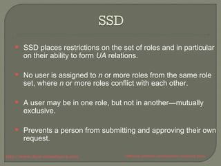  SSD places restrictions on the set of roles and in particular 
on their ability to form UA relations. 
 No user is assigned to n or more roles from the same role 
set, where n or more roles conflict with each other. 
 A user may be in one role, but not in another—mutually 
exclusive. 
 Prevents a person from submitting and approving their own 
request. 
http://www.ifour-consultancy.com Offshore software development company India 
 
