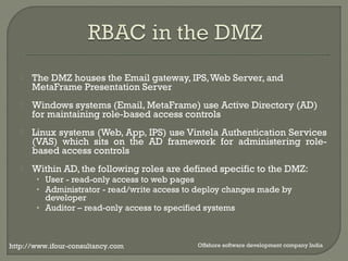  The DMZ houses the Email gateway, IPS, Web Server, and 
MetaFrame Presentation Server 
 Windows systems (Email, MetaFrame) use Active Directory (AD) 
for maintaining role-based access controls 
 Linux systems (Web, App, IPS) use Vintela Authentication Services 
(VAS) which sits on the AD framework for administering role-based 
access controls 
 Within AD, the following roles are defined specific to the DMZ: 
• User - read-only access to web pages 
• Administrator - read/write access to deploy changes made by 
developer 
• Auditor – read-only access to specified systems 
http://www.ifour-consultancy.com Offshore software development company India 
 