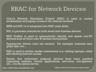  Cisco’s Network Admission Control (NAC) is used to control 
workstations and laptop access to the internal network 
 IBNS and 802.1x is integrated into NAC (next slide) 
 802.1x provides controls for both wired and wireless devices 
 NAC Profiler is used to automatically identify and assess non-PC 
devices such as Voice over IP phones and printers 
 Appropriate device roles are created. For example, business user, 
guest user, etc... 
 NAC is used to isolate vender connections (i.e. visiting laptops), while 
still allowing Internet access 
 Ensure that authorized endpoint devices have been patched 
(operating systems, critical applications, anti-virus, anti-spyware, 
etc..) via the policy server. 
http://www.ifour-consultancy.com Offshore software development company India 
 