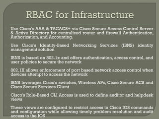  Use Cisco’s AAA & TACACS+ via Cisco Secure Access Control Server 
& Active Directory for centralized router and firewall Authentication, 
Authorization, and Accounting. 
 Use Cisco's Identity-Based Networking Services (IBNS) identity 
management solution 
 IBNS is based on 802.1x and offers authentication, access control, and 
user policies to secure the network 
 802.1X allows enforcement of port based network access control when 
devices attempt to access the network 
 IBNS leverages Cisco's switches, Wireless APs, Cisco Secure ACS and 
Cisco Secure Services Client 
 Cisco’s Role-Based CLI Access is used to define auditor and helpdesk 
views 
 These views are configured to restrict access to Cisco IOS commands 
and configuration while allowing timely problem resolution and audit 
access to the IOS 
 