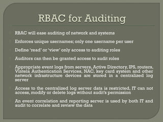  RBAC will ease auditing of network and systems 
 Enforces unique usernames; only one username per user 
 Define ‘read’ or ‘view’ only access to auditing roles 
 Auditors can then be granted access to audit roles 
 Appropriate event logs from servers, Active Directory, IPS, routers, 
Vintela Authentication Services, NAC, key card system and other 
network infrastructure devices are stored in a centralized log 
server 
 Access to the centralized log server data is restricted, IT can not 
access, modify or delete logs without audit’s permission 
 An event correlation and reporting server is used by both IT and 
audit to correlate and review the data 
 