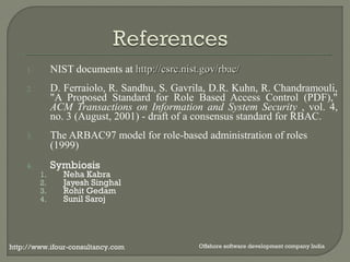 1. NIST documents at hhttttpp::////ccssrrcc..nniisstt..ggoovv//rrbbaacc// 
2. D. Ferraiolo, R. Sandhu, S. Gavrila, D.R. Kuhn, R. Chandramouli, 
"A Proposed Standard for Role Based Access Control (PDF)," 
ACM Transactions on Information and System Security , vol. 4, 
no. 3 (August, 2001) - draft of a consensus standard for RBAC. 
3. The ARBAC97 model for role-based administration of roles 
(1999) 
4. Symbiosis 
1. Neha Kabra 
2. Jayesh Singhal 
3. Rohit Gedam 
4. Sunil Saroj 
http://www.ifour-consultancy.com Offshore software development company India 
 