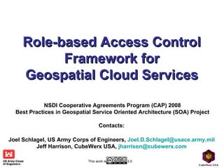 Role-based Access Control Framework for Geospatial Cloud Services NSDI Cooperative Agreements Program (CAP) 2008 Best Practices in Geospatial Service Oriented Architecture (SOA) Project Contacts:   Joel Schlagel, US Army Corps of Engineers,  [email_address]   Jeff Harrison, CubeWerx USA,  [email_address]   This work is  3.0 