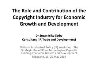 The Role and Contribution of the Copyright Industry for Economic Growth and Development Dr Susan Isiko Štrba Consultant (IP, Trade and Development) 
National Intellectual Policy (IP) Workshop: The Strategic Use of IP for Technological Capacity Building, Economic Growth and Development 
Mbabane, 19 -20 May 2014 
 