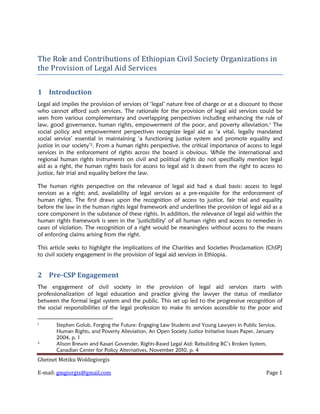 The Role and Contributions of Ethiopian Civil Society Organizations in
the Provision of Legal Aid Services


1 Introduction
Legal aid implies the provision of services of ‘legal’ nature free of charge or at a discount to those
who cannot afford such services. The rationale for the provision of legal aid services could be
seen from various complementary and overlapping perspectives including enhancing the rule of
law, good governance, human rights, empowerment of the poor, and poverty alleviation.1 The
social policy and empowerment perspectives recognize legal aid as ‘a vital, legally mandated
social service’ essential in maintaining ‘a functioning justice system and promote equality and
justice in our society’2. From a human rights perspective, the critical importance of access to legal
services in the enforcement of rights across the board is obvious. While the international and
regional human rights instruments on civil and political rights do not specifically mention legal
aid as a right, the human rights basis for access to legal aid is drawn from the right to access to
justice, fair trial and equality before the law.

The human rights perspective on the relevance of legal aid had a dual basis: access to legal
services as a right; and, availability of legal services as a pre-requisite for the enforcement of
human rights. The first draws upon the recognition of access to justice, fair trial and equality
before the law in the human rights legal framework and underlines the provision of legal aid as a
core component in the substance of these rights. In addition, the relevance of legal aid within the
human rights framework is seen in the ‘justicibility’ of all human rights and access to remedies in
cases of violation. The recognition of a right would be meaningless without access to the means
of enforcing claims arising from the right.

This article seeks to highlight the implications of the Charities and Societies Proclamation (ChSP)
to civil society engagement in the provision of legal aid services in Ethiopia.


2 Pre-CSP Engagement
The engagement of civil society in the provision of legal aid services starts with
professionalization of legal education and practice giving the lawyer the status of mediator
between the formal legal system and the public. This set up led to the progressive recognition of
the social responsibilities of the legal profession to make its services accessible to the poor and

1
       Stephen Golub, Forging the Future: Engaging Law Students and Young Lawyers in Public Service,
       Human Rights, and Poverty Alleviation, An Open Society Justice Initiative Issues Paper, January
       2004, p. 1
2
       Alison Brewin and Kasari Govender, Rights-Based Legal Aid: Rebuilding BC’s Broken System,
       Canadian Center for Policy Alternatives, November 2010, p. 4
Ghetnet Metiku Woldegiorgis

E-mail: gmgiorgis@gmail.com                                                                      Page 1
 
