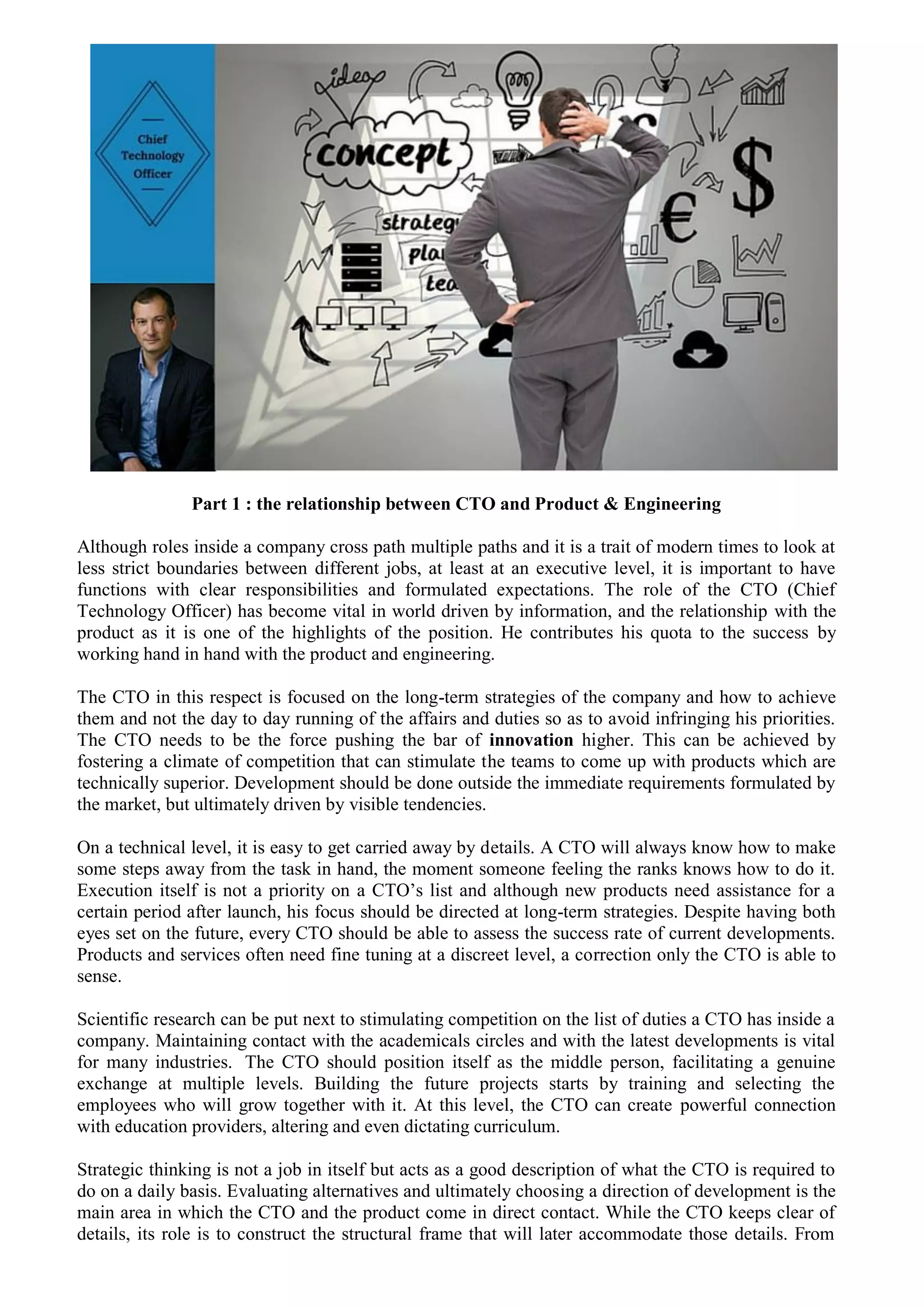 Part 1 : the relationship between CTO and Product & Engineering
Although roles inside a company cross path multiple paths and it is a trait of modern times to look at
less strict boundaries between different jobs, at least at an executive level, it is important to have
functions with clear responsibilities and formulated expectations. The role of the CTO (Chief
Technology Officer) has become vital in world driven by information, and the relationship with the
product as it is one of the highlights of the position. He contributes his quota to the success by
working hand in hand with the product and engineering.
The CTO in this respect is focused on the long-term strategies of the company and how to achieve
them and not the day to day running of the affairs and duties so as to avoid infringing his priorities.
The CTO needs to be the force pushing the bar of innovation higher. This can be achieved by
fostering a climate of competition that can stimulate the teams to come up with products which are
technically superior. Development should be done outside the immediate requirements formulated by
the market, but ultimately driven by visible tendencies.
On a technical level, it is easy to get carried away by details. A CTO will always know how to make
some steps away from the task in hand, the moment someone feeling the ranks knows how to do it.
Execution itself is not a priority on a CTO’s list and although new products need assistance for a
certain period after launch, his focus should be directed at long-term strategies. Despite having both
eyes set on the future, every CTO should be able to assess the success rate of current developments.
Products and services often need fine tuning at a discreet level, a correction only the CTO is able to
sense.
Scientific research can be put next to stimulating competition on the list of duties a CTO has inside a
company. Maintaining contact with the academicals circles and with the latest developments is vital
for many industries. The CTO should position itself as the middle person, facilitating a genuine
exchange at multiple levels. Building the future projects starts by training and selecting the
employees who will grow together with it. At this level, the CTO can create powerful connection
with education providers, altering and even dictating curriculum.
Strategic thinking is not a job in itself but acts as a good description of what the CTO is required to
do on a daily basis. Evaluating alternatives and ultimately choosing a direction of development is the
main area in which the CTO and the product come in direct contact. While the CTO keeps clear of
details, its role is to construct the structural frame that will later accommodate those details. From
 