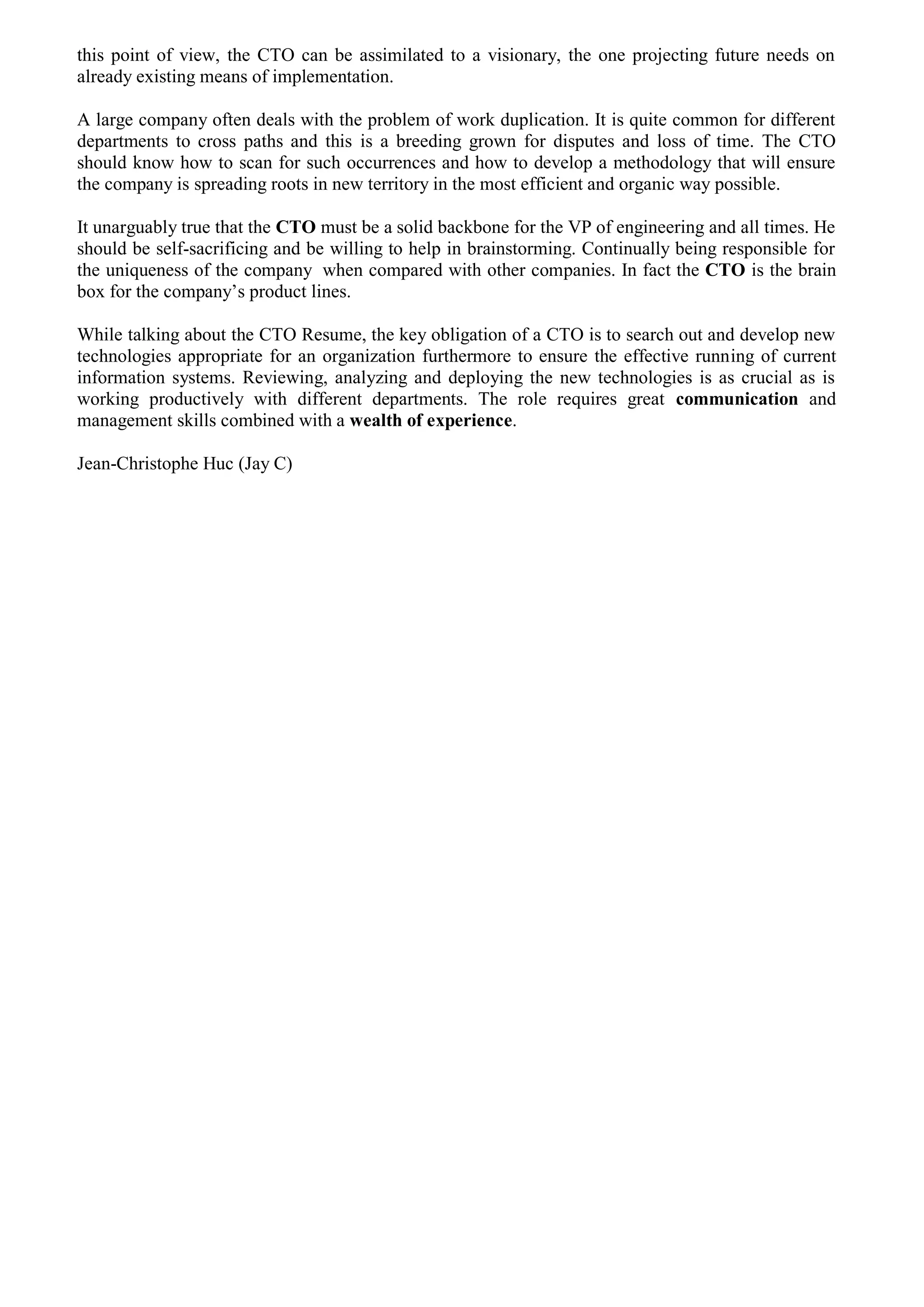 this point of view, the CTO can be assimilated to a visionary, the one projecting future needs on
already existing means of implementation.
A large company often deals with the problem of work duplication. It is quite common for different
departments to cross paths and this is a breeding grown for disputes and loss of time. The CTO
should know how to scan for such occurrences and how to develop a methodology that will ensure
the company is spreading roots in new territory in the most efficient and organic way possible.
It unarguably true that the CTO must be a solid backbone for the VP of engineering and all times. He
should be self-sacrificing and be willing to help in brainstorming. Continually being responsible for
the uniqueness of the company when compared with other companies. In fact the CTO is the brain
box for the company’s product lines.
While talking about the CTO Resume, the key obligation of a CTO is to search out and develop new
technologies appropriate for an organization furthermore to ensure the effective running of current
information systems. Reviewing, analyzing and deploying the new technologies is as crucial as is
working productively with different departments. The role requires great communication and
management skills combined with a wealth of experience.
Jean-Christophe Huc (Jay C)
 