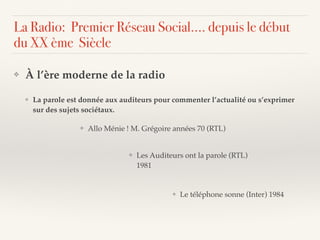 ❖ À l’ère moderne de la radio
❖ La parole est donnée aux auditeurs pour commenter l’actualité ou s’exprimer
sur des sujets sociétaux.
❖ Les Auditeurs ont la parole (RTL)
1981
❖ Le téléphone sonne (Inter) 1984
❖ Allo Ménie ! M. Grégoire années 70 (RTL)
La Radio: Premier Réseau Social…. depuis le début
du XX ème Siècle
 