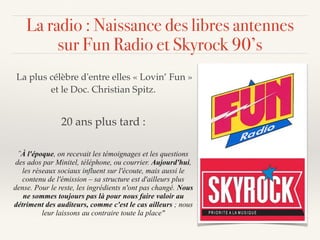 La plus célèbre d'entre elles « Lovin’ Fun »
et le Doc. Christian Spitz.
20 ans plus tard :
"À l'époque, on recevait les témoignages et les questions
des ados par Minitel, téléphone, ou courrier. Aujourd'hui,
les réseaux sociaux influent sur l'écoute, mais aussi le
contenu de l'émission – sa structure est d'ailleurs plus
dense. Pour le reste, les ingrédients n'ont pas changé. Nous
ne sommes toujours pas là pour nous faire valoir au
détriment des auditeurs, comme c'est le cas ailleurs ; nous
leur laissons au contraire toute la place"
La radio : Naissance des libres antennes
sur Fun Radio et Skyrock 90’s
 