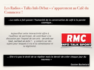 « La radio a fait passer l’humanité de la conversation de café à la parole
cosmique…
Les Radios « Talks Info Débat » s'apparentent au Café du
Commerce !
Aujourd'hui cette interactivité offre à
l'auditeur de participer, de contribuer à la
discussion par l'exposé de son avis - un avis sur
tout, surtout un avis ! - y compris sur des
sujets pour lesquels il n'a ni la connaissance ni
la légitimité.
… Elle n’a pas le droit de se répéter mais le devoir de créer chaque jour du
nouveau »
Gaston Bachelard
 