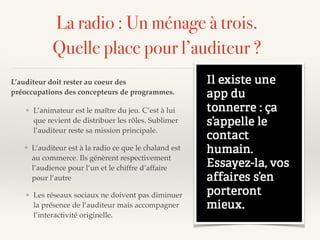 La radio : Un ménage à trois.
Quelle place pour l’auditeur ?
L’auditeur doit rester au coeur des
préoccupations des concepteurs de programmes.
❖ L’auditeur est à la radio ce que le chaland est
au commerce. Ils génèrent respectivement
l’audience pour l’un et le chiffre d’affaire
pour l’autre
❖ Les réseaux sociaux ne doivent pas diminuer
la présence de l’auditeur mais accompagner
l’interactivité originelle.
❖ L’animateur est le maître du jeu. C’est à lui
que revient de distribuer les rôles. Sublimer
l’auditeur reste sa mission principale.
 